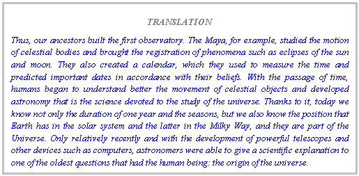 Text Box: TRANSLATION
Thus, our ancestors built the first observatory. The Maya, for example, studied the motion of celestial bodies and brought the registration of phenomena such as eclipses of the sun and moon. They also created a calendar, which they used to measure the time and predicted important dates in accordance with their beliefs. With the passage of time, humans began to understand better the movement of celestial objects and developed astronomy that is the science devoted to the study of the universe. Thanks to it, today we know not only the duration of one year and the seasons, but we also know the position that Earth has in the solar system and the latter in the Milky Way, and they are part of the Universe. Only relatively recently and with the development of powerful telescopes and other devices such as computers, astronomers were able to give a scientific explanation to one of the oldest questions that had the human being: the origin of the universe.
